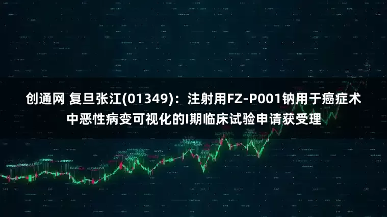 创通网 复旦张江(01349)：注射用FZ-P001钠用于癌症术中恶性病变可视化的I期临床试验申请获受理