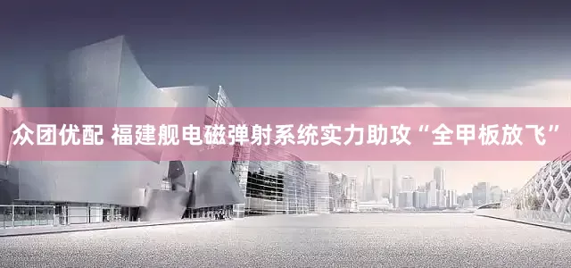 众团优配 福建舰电磁弹射系统实力助攻“全甲板放飞”