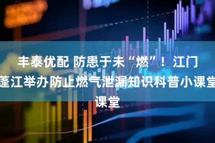 丰泰优配 防患于未“燃”！江门蓬江举办防止燃气泄漏知识科普小课堂