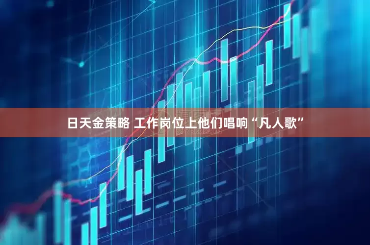 日天金策略 工作岗位上他们唱响“凡人歌”
