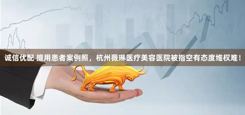 诚信优配 擅用患者案例照，杭州薇琳医疗美容医院被指空有态度维权难！