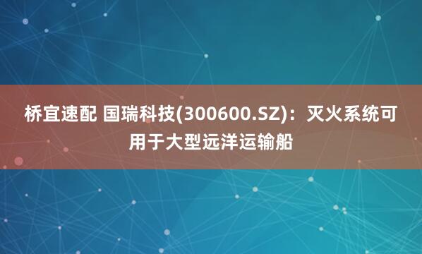 桥宜速配 国瑞科技(300600.SZ)：灭火系统可用于大型远洋运输船