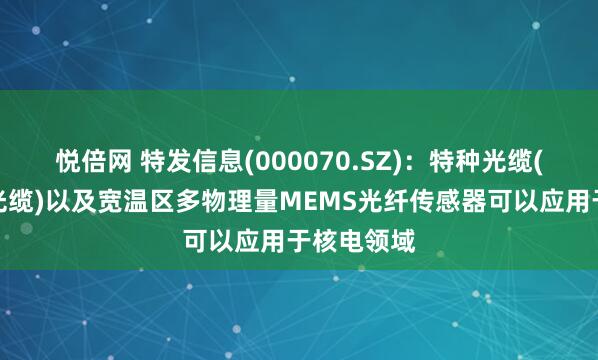 悦倍网 特发信息(000070.SZ)：特种光缆(耐核辐射光缆)以及宽温区多物理量MEMS光纤传感器可以应用于核电领域