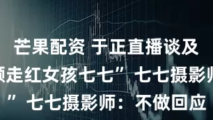 芒果配资 于正直播谈及“街拍素颜走红女孩七七” 七七摄影师：不做回应