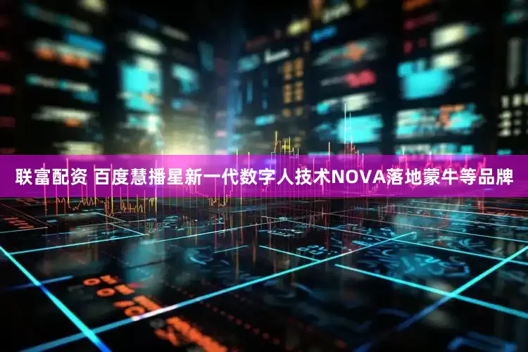 联富配资 百度慧播星新一代数字人技术NOVA落地蒙牛等品牌