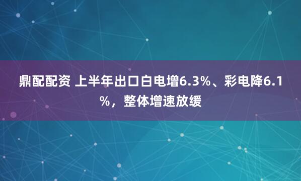 鼎配配资 上半年出口白电增6.3%、彩电降6.1%，整体增速放缓