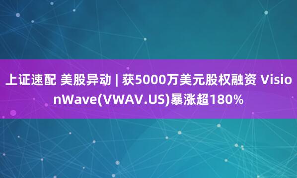 上证速配 美股异动 | 获5000万美元股权融资 VisionWave(VWAV.US)暴涨超180%