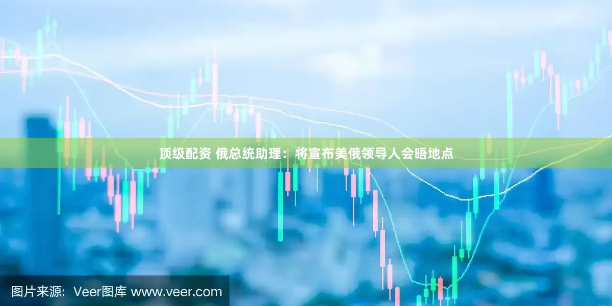 顶级配资 俄总统助理：将宣布美俄领导人会晤地点