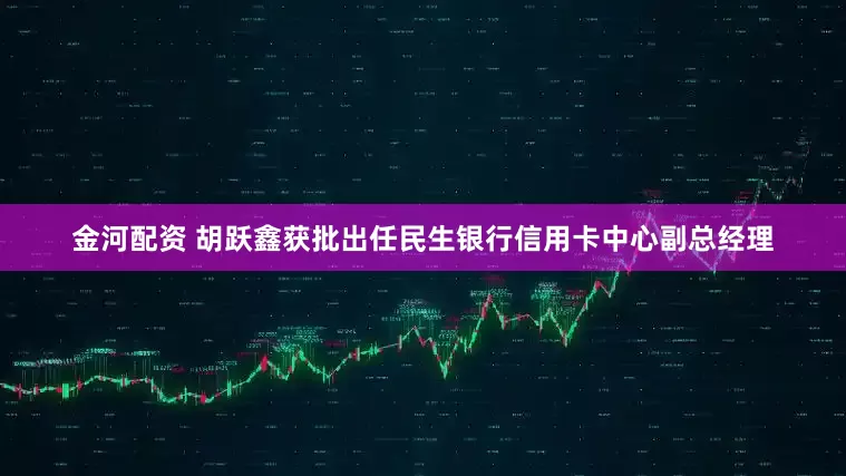 金河配资 胡跃鑫获批出任民生银行信用卡中心副总经理