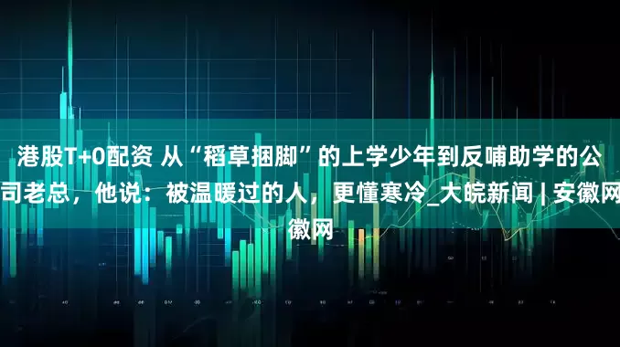 港股T+0配资 从“稻草捆脚”的上学少年到反哺助学的公司老总，他说：被温暖过的人，更懂寒冷_大皖新闻 | 安徽网