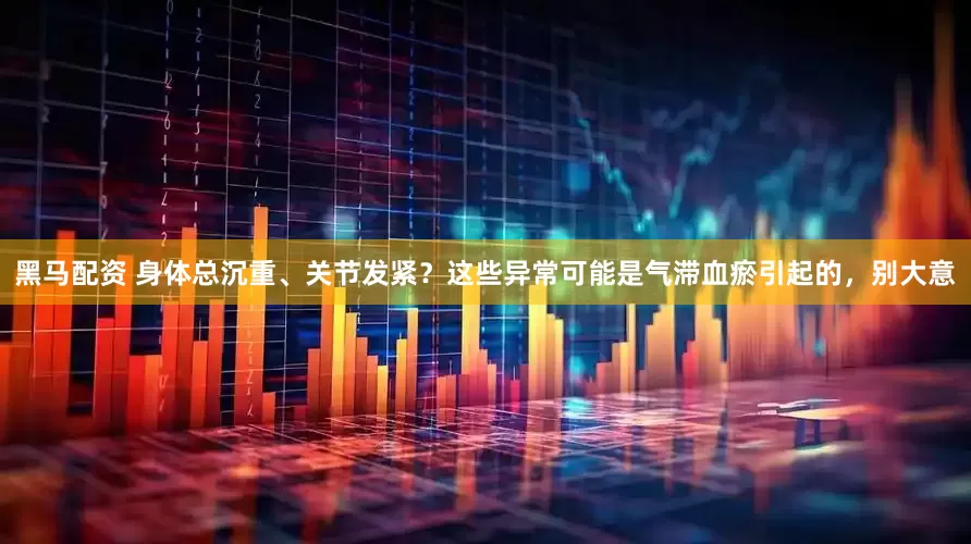 黑马配资 身体总沉重、关节发紧？这些异常可能是气滞血瘀引起的，别大意