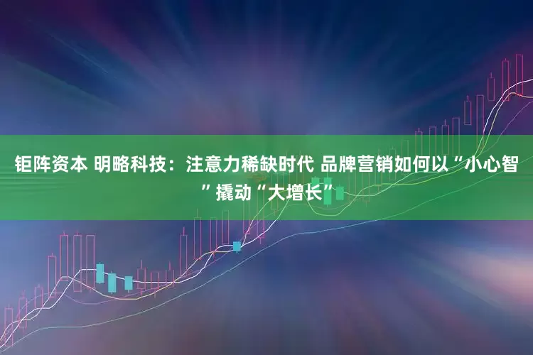 钜阵资本 明略科技：注意力稀缺时代 品牌营销如何以“小心智”撬动“大增长”