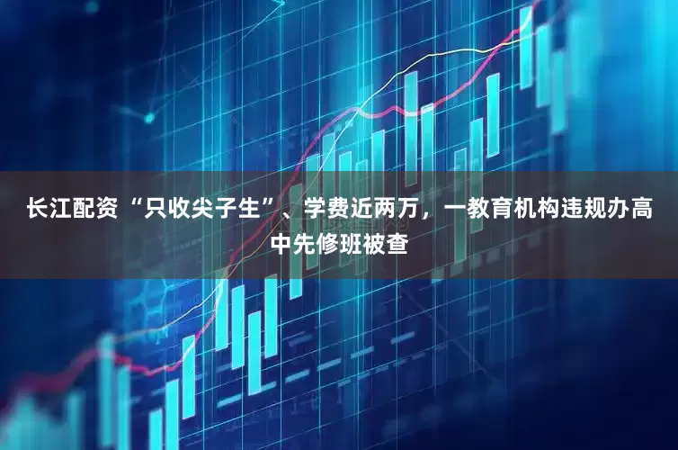 长江配资 “只收尖子生”、学费近两万，一教育机构违规办高中先修班被查