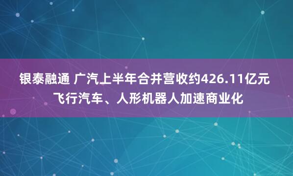 银泰融通 广汽上半年合并营收约426.11亿元  飞行汽车、人形机器人加速商业化