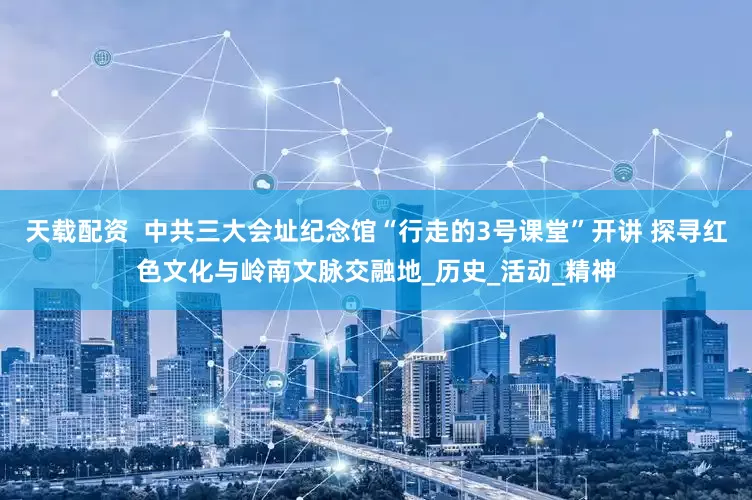 天载配资  中共三大会址纪念馆“行走的3号课堂”开讲 探寻红色文化与岭南文脉交融地_历史_活动_精神