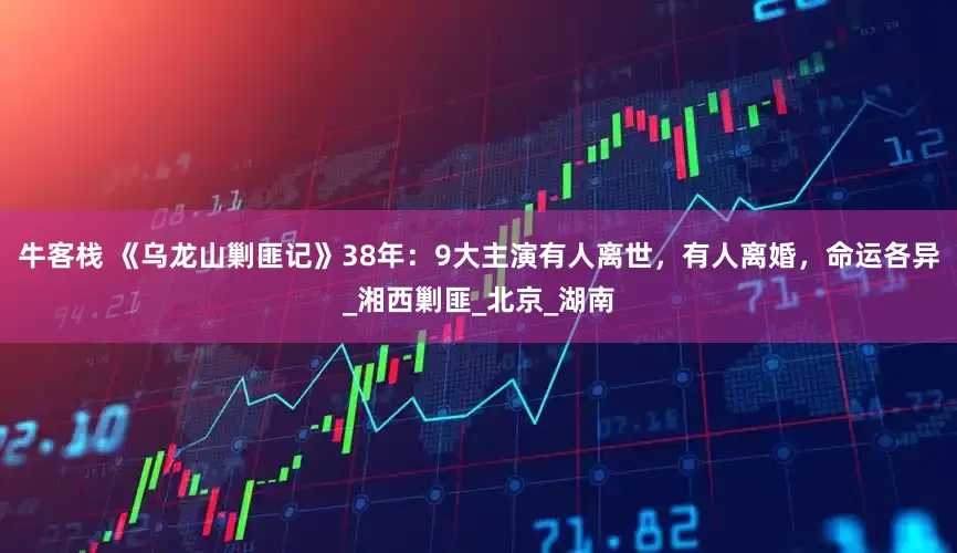 牛客栈 《乌龙山剿匪记》38年：9大主演有人离世，有人离婚，命运各异_湘西剿匪_北京_湖南