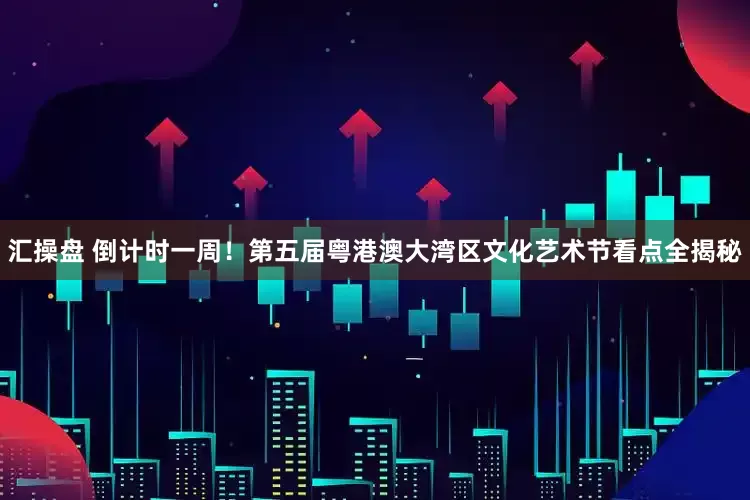 汇操盘 倒计时一周！第五届粤港澳大湾区文化艺术节看点全揭秘