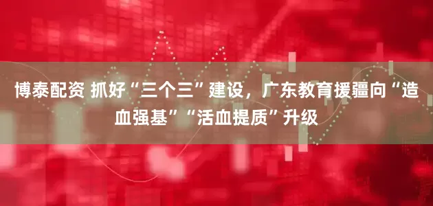 博泰配资 抓好“三个三”建设，广东教育援疆向“造血强基”“活血提质”升级