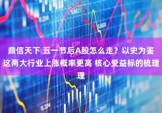 鼎信天下 五一节后A股怎么走？以史为鉴这两大行业上涨概率更高 核心受益标的梳理
