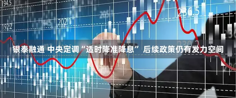 银泰融通 中央定调“适时降准降息” 后续政策仍有发力空间