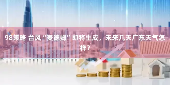 98策略 台风“麦德姆”即将生成，未来几天广东天气怎样？