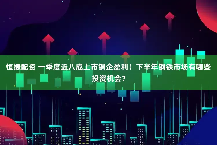 恒捷配资 一季度近八成上市钢企盈利！下半年钢铁市场有哪些投资机会？
