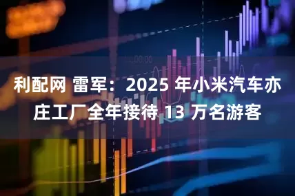 利配网 雷军:2025 年小米汽车亦庄工厂全年接待 13 万名游客