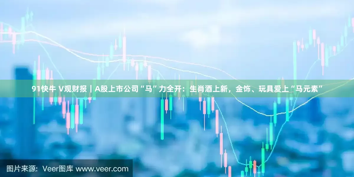 91快牛 V观财报｜A股上市公司“马”力全开：生肖酒上新，金饰、玩具爱上“马元素”