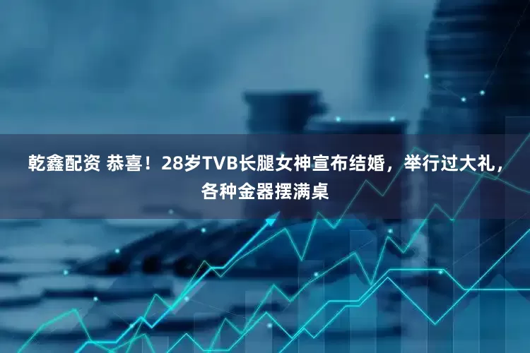 乾鑫配资 恭喜！28岁TVB长腿女神宣布结婚，举行过大礼，各种金器摆满桌