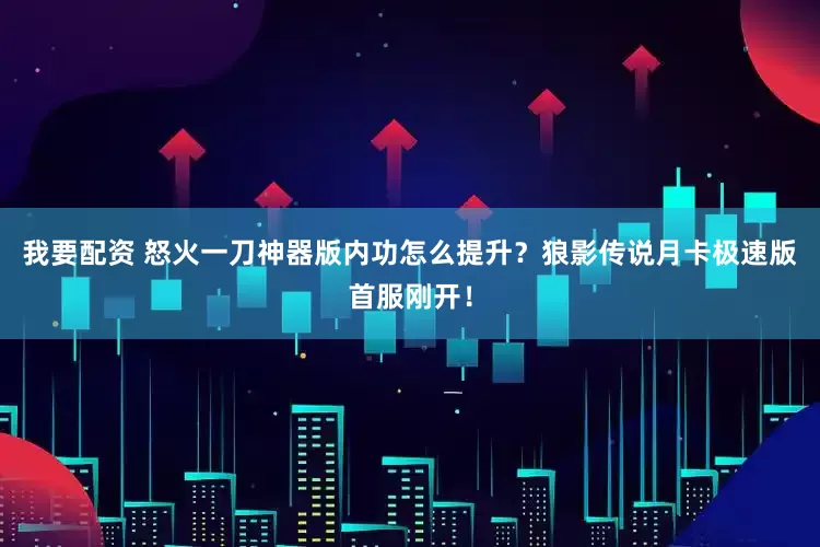 我要配资 怒火一刀神器版内功怎么提升？狼影传说月卡极速版首服刚开！