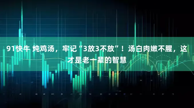 91快牛 炖鸡汤，牢记“3放3不放”！汤白肉嫩不腥，这才是老一辈的智慧