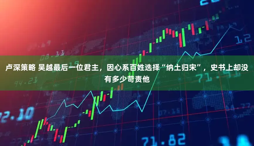 卢深策略 吴越最后一位君主，因心系百姓选择“纳土归宋”，史书上却没有多少苛责他